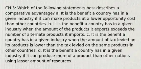 CH.3: Which of the following statements best describes a comparative advantage? a. It is the benefit a country has in a given industry if it can make products at a lower opportunity cost than other countries. b. It is the benefit a country has in a given industry when the amount of the products it exports exceeds the number of alternate products it imports. c. It is the benefit a country has in a given industry when the amount of tax levied on its products is lower than the tax levied on the same products in other countries. d. It is the benefit a country has in a given industry if it can produce more of a product than other nations using lesser amount of resources.