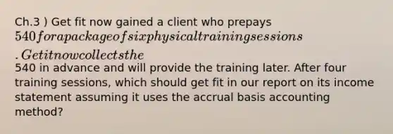 Ch.3 ) Get fit now gained a client who prepays 540 for a package of six physical training sessions. Get it now collects the540 in advance and will provide the training later. After four training sessions, which should get fit in our report on its income statement assuming it uses the accrual basis accounting method?