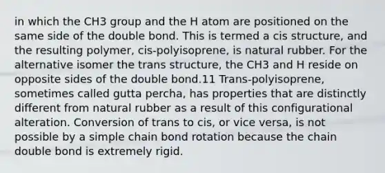 in which the CH3 group and the H atom are positioned on the same side of the double bond. This is termed a cis structure, and the resulting polymer, cis-polyisoprene, is natural rubber. For the alternative isomer the trans structure, the CH3 and H reside on opposite sides of the double bond.11 Trans-polyisoprene, sometimes called gutta percha, has properties that are distinctly different from natural rubber as a result of this configurational alteration. Conversion of trans to cis, or vice versa, is not possible by a simple chain bond rotation because the chain double bond is extremely rigid.