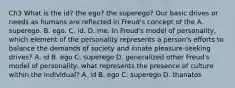 Ch3 What is the id? the ego? the superego? Our basic drives or needs as humans are reflected in Freud's concept of the A. superego. B. ego. C. id. D. me. In Freud's model of personality, which element of the personality represents a person's efforts to balance the demands of society and innate pleasure-seeking drives? A. id B. ego C. superego D. generalized other Freud's model of personality, what represents the presence of culture within the individual? A. id B. ego C. superego D. thanatos