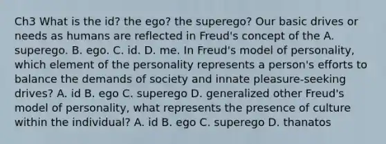 Ch3 What is the id? the ego? the superego? Our basic drives or needs as humans are reflected in Freud's concept of the A. superego. B. ego. C. id. D. me. In Freud's model of personality, which element of the personality represents a person's efforts to balance the demands of society and innate pleasure-seeking drives? A. id B. ego C. superego D. generalized other Freud's model of personality, what represents the presence of culture within the individual? A. id B. ego C. superego D. thanatos