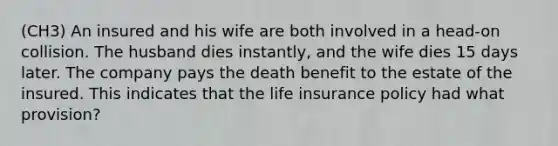 (CH3) An insured and his wife are both involved in a head-on collision. The husband dies instantly, and the wife dies 15 days later. The company pays the death benefit to the estate of the insured. This indicates that the life insurance policy had what provision?