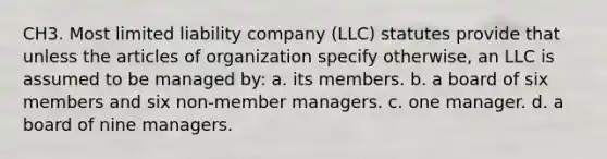 CH3. Most limited liability company (LLC) statutes provide that unless the articles of organization specify otherwise, an LLC is assumed to be managed by: a. its members. b. a board of six members and six non-member managers. c. one manager. d. a board of nine managers.