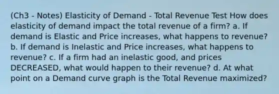 (Ch3 - Notes) Elasticity of Demand - Total Revenue Test How does elasticity of demand impact the total revenue of a firm? a. If demand is Elastic and Price increases, what happens to revenue? b. If demand is Inelastic and Price increases, what happens to revenue? c. If a firm had an inelastic good, and prices DECREASED, what would happen to their revenue? d. At what point on a Demand curve graph is the Total Revenue maximized?