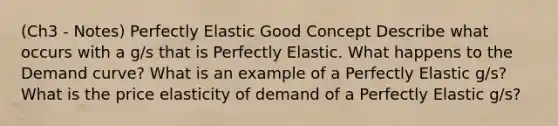 (Ch3 - Notes) Perfectly Elastic Good Concept Describe what occurs with a g/s that is Perfectly Elastic. What happens to the Demand curve? What is an example of a Perfectly Elastic g/s? What is the price elasticity of demand of a Perfectly Elastic g/s?