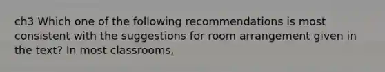 ch3 Which one of the following recommendations is most consistent with the suggestions for room arrangement given in the text? In most classrooms,