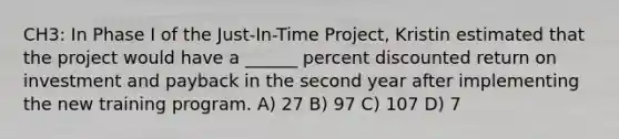 CH3: In Phase I of the Just-In-Time Project, Kristin estimated that the project would have a ______ percent discounted return on investment and payback in the second year after implementing the new training program. A) 27 B) 97 C) 107 D) 7