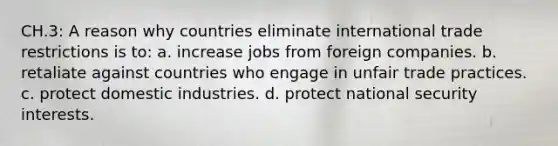 CH.3: A reason why countries eliminate international trade restrictions is to: a. increase jobs from foreign companies. b. retaliate against countries who engage in unfair trade practices. c. protect domestic industries. d. protect national security interests.