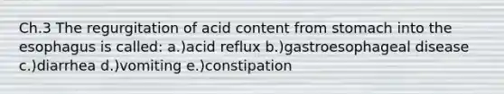 Ch.3 The regurgitation of acid content from stomach into the esophagus is called: a.)acid reflux b.)gastroesophageal disease c.)diarrhea d.)vomiting e.)constipation