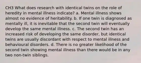 CH3 What does research with identical twins on the role of heredity in mental illness indicate? a. Mental illness shows almost no evidence of heritability. b. If one twin is diagnosed as mentally ill, it is inevitable that the second twin will eventually develop the same mental illness. c. The second twin has an increased risk of developing the same disorder, but identical twins are usually discordant with respect to mental illness and behavioural disorders. d. There is no greater likelihood of the second twin showing mental illness than there would be in any two non-twin siblings.