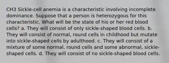 CH3 Sickle-cell anemia is a characteristic involving incomplete dominance. Suppose that a person is heterozygous for this characteristic. What will be the state of his or her red blood cells? a. They will consist of only sickle-shaped blood cells. b. They will consist of normal, round cells in childhood but mutate into sickle-shaped cells by adulthood. c. They will consist of a mixture of some normal, round cells and some abnormal, sickle-shaped cells. d. They will consist of no sickle-shaped blood cells.