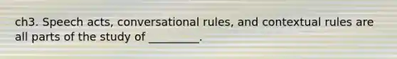 ch3. Speech acts, conversational rules, and contextual rules are all parts of the study of _________.