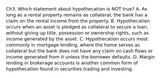 Ch3. Which statement about hypothecation is NOT true? A. As long as a rental property remains as collateral, the bank has a claim on the rental income from the property. B. Hypothecation occurs when an asset is pledged as collateral to secure a loan, without giving up title, possession or ownership rights, such as income generated by the asset. C. Hypothecation occurs most commonly in mortgage lending, where the home serves as collateral but the bank does not have any claim on cash flows or income generated from it unless the borrower defaults. D. Margin lending in brokerage accounts is another common form of hypothecation found in securities trading and investing.