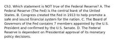 Ch3. Which statement is NOT true of the Federal Reserve? A. The Federal Reserve (The Fed) is the central bank of the United States. B. Congress created the Fed in 1913 to help promote a safe and sound financial system for the nation. C. The Board of Governors of the Fed contains 7 members appointed by the U.S. President and confirmed by the U.S. Senate. D. The Federal Reserve is dependent on Presidential approval of its monetary policy decisions.