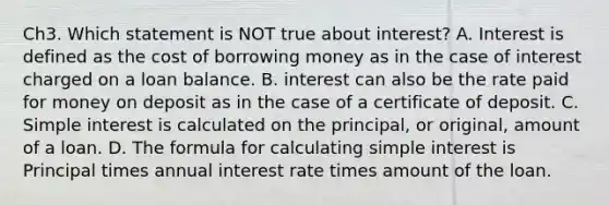 Ch3. Which statement is NOT true about interest? A. Interest is defined as the cost of borrowing money as in the case of interest charged on a loan balance. B. interest can also be the rate paid for money on deposit as in the case of a certificate of deposit. C. Simple interest is calculated on the principal, or original, amount of a loan. D. The formula for calculating simple interest is Principal times annual interest rate times amount of the loan.