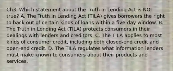 Ch3. Which statement about the Truth in Lending Act is NOT true? A. The Truth in Lending Act (TILA) gives borrowers the right to back out of certain kinds of loans within a five-day window. B. The Truth in Lending Act (TILA) protects consumers in their dealings with lenders and creditors. C. The TILA applies to most kinds of consumer credit, including both closed-end credit and open-end credit. D. The TILA regulates what information lenders must make known to consumers about their products and services.