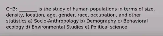 CH3: ________ is the study of human populations in terms of size, density, location, age, gender, race, occupation, and other statistics a) Socio-Anthropology b) Demography c) Behavioral ecology d) Environmental Studies e) Political science