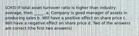 (CH3) If total asset turnover ratio is higher than industry average, then _____. a. Company is good manager of assets in producing sales b. Will have a positive effect on share price c. Will have a negative effect on share price d. Two of the answers are correct (the first two answers)