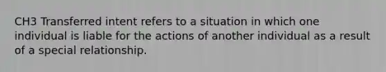 CH3 Transferred intent refers to a situation in which one individual is liable for the actions of another individual as a result of a special relationship.