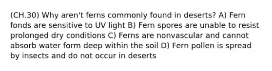 (CH.30) Why aren't ferns commonly found in deserts? A) Fern fonds are sensitive to UV light B) Fern spores are unable to resist prolonged dry conditions C) Ferns are nonvascular and cannot absorb water form deep within the soil D) Fern pollen is spread by insects and do not occur in deserts