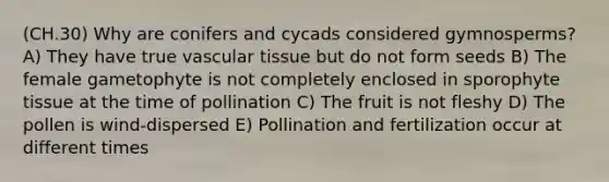 (CH.30) Why are conifers and cycads considered gymnosperms? A) They have true vascular tissue but do not form seeds B) The female gametophyte is not completely enclosed in sporophyte tissue at the time of pollination C) The fruit is not fleshy D) The pollen is wind-dispersed E) Pollination and fertilization occur at different times