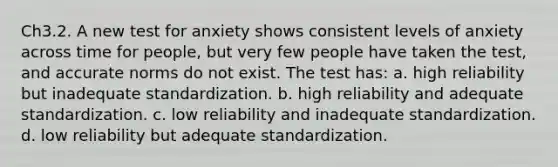 Ch3.2. A new test for anxiety shows consistent levels of anxiety across time for people, but very few people have taken the test, and accurate norms do not exist. The test has: a. high reliability but inadequate standardization. b. high reliability and adequate standardization. c. low reliability and inadequate standardization. d. low reliability but adequate standardization.