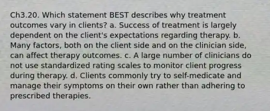 Ch3.20. Which statement BEST describes why treatment outcomes vary in clients? a. Success of treatment is largely dependent on the client's expectations regarding therapy. b. Many factors, both on the client side and on the clinician side, can affect therapy outcomes. c. A large number of clinicians do not use standardized rating scales to monitor client progress during therapy. d. Clients commonly try to self-medicate and manage their symptoms on their own rather than adhering to prescribed therapies.