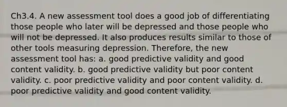 Ch3.4. A new assessment tool does a good job of differentiating those people who later will be depressed and those people who will not be depressed. It also produces results similar to those of other tools measuring depression. Therefore, the new assessment tool has: a. good predictive validity and good content validity. b. good predictive validity but poor content validity. c. poor predictive validity and poor content validity. d. poor predictive validity and good content validity.