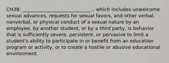 CH38: _____________________________-, which includes unwelcome sexual advances, requests for sexual favors, and other verbal, nonverbal, or physical conduct of a sexual nature by an employee, by another student, or by a third party, is behavior that is sufficiently severe, persistent, or pervasive to limit a student's ability to participate in or benefit from an education program or activity, or to create a hostile or abusive educational environment.