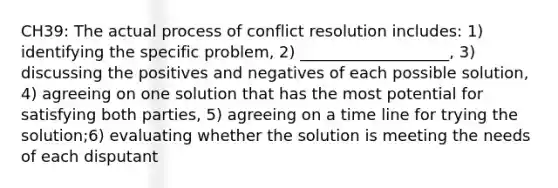 CH39: The actual process of conflict resolution includes: 1) identifying the specific problem, 2) ___________________, 3) discussing the positives and negatives of each possible solution, 4) agreeing on one solution that has the most potential for satisfying both parties, 5) agreeing on a time line for trying the solution;6) evaluating whether the solution is meeting the needs of each disputant