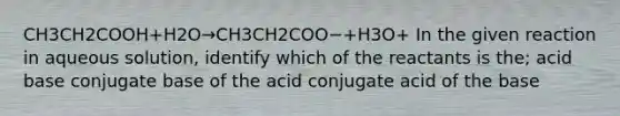 CH3CH2COOH+H2O→CH3CH2COO−+H3O+ In the given reaction in aqueous solution, identify which of the reactants is the; acid base conjugate base of the acid conjugate acid of the base