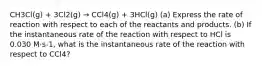 CH3Cl(g) + 3Cl2(g) → CCl4(g) + 3HCl(g) (a) Express the rate of reaction with respect to each of the reactants and products. (b) If the instantaneous rate of the reaction with respect to HCl is 0.030 M·s-1, what is the instantaneous rate of the reaction with respect to CCl4?