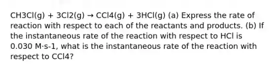 CH3Cl(g) + 3Cl2(g) → CCl4(g) + 3HCl(g) (a) Express the rate of reaction with respect to each of the reactants and products. (b) If the instantaneous rate of the reaction with respect to HCl is 0.030 M·s-1, what is the instantaneous rate of the reaction with respect to CCl4?