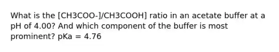 What is the [CH3COO-]/CH3COOH] ratio in an acetate buffer at a pH of 4.00? And which component of the buffer is most prominent? pKa = 4.76