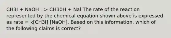 CH3I + NaOH --> CH30H + Nal The rate of the reaction represented by the chemical equation shown above is expressed as rate = k[CH3I] [NaOH]. Based on this information, which of the following claims is correct?