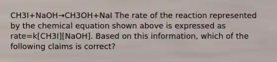 CH3I+NaOH→CH3OH+NaI The rate of the reaction represented by the chemical equation shown above is expressed as rate=k[CH3I][NaOH]. Based on this information, which of the following claims is correct?