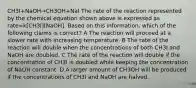 CH3I+NaOH→CH3OH+NaI The rate of the reaction represented by the chemical equation shown above is expressed as rate=k[CH3I][NaOH]. Based on this information, which of the following claims is correct? A The reaction will proceed at a slower rate with increasing temperature. B The rate of the reaction will double when the concentrations of both CH3I and NaOH are doubled. C The rate of the reaction will double if the concentration of CH3I is doubled while keeping the concentration of NaOH constant. D A larger amount of CH3OH will be produced if the concentrations of CH3I and NaOH are halved.