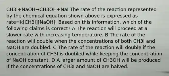 CH3I+NaOH→CH3OH+NaI The rate of the reaction represented by the chemical equation shown above is expressed as rate=k[CH3I][NaOH]. Based on this information, which of the following claims is correct? A The reaction will proceed at a slower rate with increasing temperature. B The rate of the reaction will double when the concentrations of both CH3I and NaOH are doubled. C The rate of the reaction will double if the concentration of CH3I is doubled while keeping the concentration of NaOH constant. D A larger amount of CH3OH will be produced if the concentrations of CH3I and NaOH are halved.