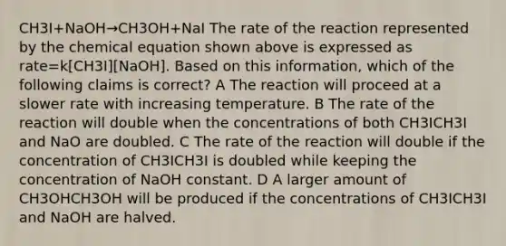 CH3I+NaOH→CH3OH+NaI The rate of the reaction represented by the chemical equation shown above is expressed as rate=k[CH3I][NaOH]. Based on this information, which of the following claims is correct? A The reaction will proceed at a slower rate with increasing temperature. B The rate of the reaction will double when the concentrations of both CH3ICH3I and NaO are doubled. C The rate of the reaction will double if the concentration of CH3ICH3I is doubled while keeping the concentration of NaOH constant. D A larger amount of CH3OHCH3OH will be produced if the concentrations of CH3ICH3I and NaOH are halved.