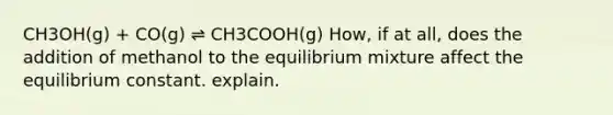 CH3OH(g) + CO(g) ⇌ CH3COOH(g) How, if at all, does the addition of methanol to the equilibrium mixture affect the equilibrium constant. explain.