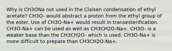 Why is CH3ONa not used in the Claisen condensation of ethyl acetate? CH3O- would abstract a proton from the ethyl group of the ester. Use of CH3O-Na+ would result in transesterification. CH3O-Na+ can be used as well as CH3CH2O-Na+. CH3O- is a weaker base than the CH3CH2O- which is used. CH3O-Na+ is more difficult to prepare than CH3CH2O-Na+.