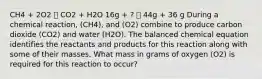 CH4 + 2O2 🡪 CO2 + H2O 16g + ? 🡪 44g + 36 g During a chemical reaction, (CH4), and (O2) combine to produce carbon dioxide (CO2) and water (H2O). The balanced chemical equation identifies the reactants and products for this reaction along with some of their masses. What mass in grams of oxygen (O2) is required for this reaction to occur?