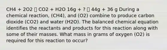 CH4 + 2O2 🡪 CO2 + H2O 16g + ? 🡪 44g + 36 g During a chemical reaction, (CH4), and (O2) combine to produce carbon dioxide (CO2) and water (H2O). The balanced chemical equation identifies the reactants and products for this reaction along with some of their masses. What mass in grams of oxygen (O2) is required for this reaction to occur?