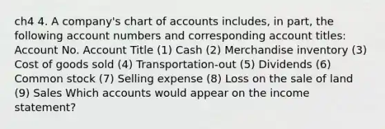 ch4 4. A company's chart of accounts includes, in part, the following account numbers and corresponding account titles: Account No. Account Title (1) Cash (2) Merchandise inventory (3) Cost of goods sold (4) Transportation-out (5) Dividends (6) Common stock (7) Selling expense (8) Loss on the sale of land (9) Sales Which accounts would appear on the income statement?