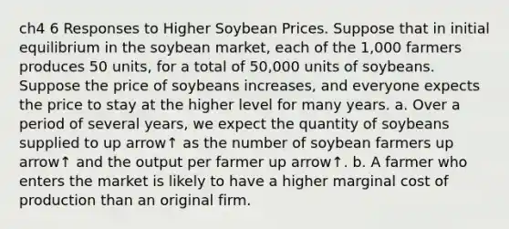 ch4 6 Responses to Higher Soybean Prices. Suppose that in initial equilibrium in the soybean​ market, each of the​ 1,000 farmers produces 50​ units, for a total of​ 50,000 units of soybeans. Suppose the price of soybeans​ increases, and everyone expects the price to stay at the higher level for many years. a. Over a period of several​ years, we expect the quantity of soybeans supplied to up arrow↑ as the number of soybean farmers up arrow↑ and the output per farmer up arrow↑. b. A farmer who enters the market is likely to have a higher marginal cost of production than an original firm.