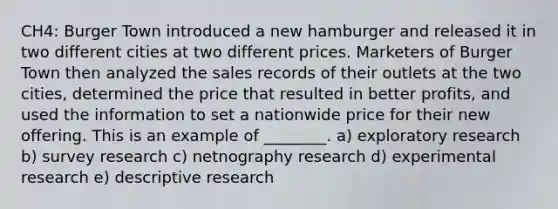 CH4: Burger Town introduced a new hamburger and released it in two different cities at two different prices. Marketers of Burger Town then analyzed the sales records of their outlets at the two cities, determined the price that resulted in better profits, and used the information to set a nationwide price for their new offering. This is an example of ________. a) exploratory research b) survey research c) netnography research d) experimental research e) descriptive research