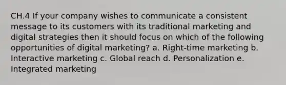 CH.4 If your company wishes to communicate a consistent message to its customers with its traditional marketing and digital strategies then it should focus on which of the following opportunities of digital marketing? a. Right-time marketing b. Interactive marketing c. Global reach d. Personalization e. Integrated marketing