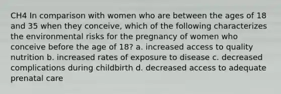 CH4 In comparison with women who are between the ages of 18 and 35 when they conceive, which of the following characterizes the environmental risks for the pregnancy of women who conceive before the age of 18? a. increased access to quality nutrition b. increased rates of exposure to disease c. decreased complications during childbirth d. decreased access to adequate prenatal care