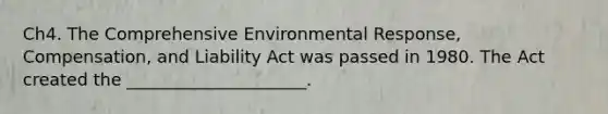 Ch4. The Comprehensive Environmental Response, Compensation, and Liability Act was passed in 1980. The Act created the _____________________.