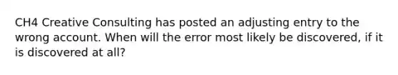 CH4 Creative Consulting has posted an adjusting entry to the wrong account. When will the error most likely be discovered, if it is discovered at all?